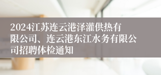 2024江苏连云港泽灌供热有限公司、连云港东江水务有限公司招聘体检通知