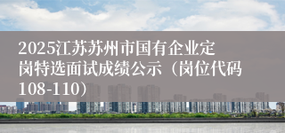 2025江苏苏州市国有企业定岗特选面试成绩公示（岗位代码108-110）