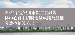 2024宁夏银川市贺兰县融媒体中心自主招聘笔试成绩及最低分数控制线公示
