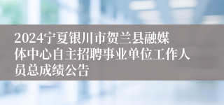 2024宁夏银川市贺兰县融媒体中心自主招聘事业单位工作人员总成绩公告