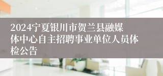 2024宁夏银川市贺兰县融媒体中心自主招聘事业单位人员体检公告