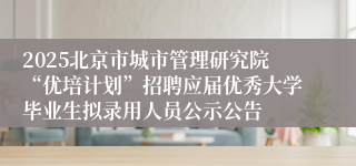 2025北京市城市管理研究院“优培计划”招聘应届优秀大学毕业生拟录用人员公示公告