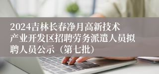 2024吉林长春净月高新技术产业开发区招聘劳务派遣人员拟聘人员公示（第七批）