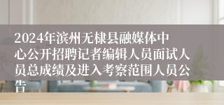 2024年滨州无棣县融媒体中心公开招聘记者编辑人员面试人员总成绩及进入考察范围人员公告
