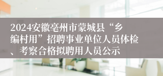 2024安徽亳州市蒙城县“乡编村用”招聘事业单位人员体检、考察合格拟聘用人员公示