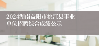 2024湖南益阳市桃江县事业单位招聘综合成绩公示