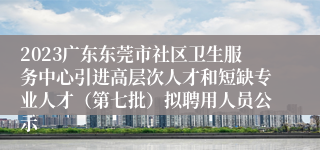 2023广东东莞市社区卫生服务中心引进高层次人才和短缺专业人才（第七批）拟聘用人员公示