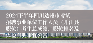 2024下半年四川达州市考试招聘事业单位工作人员（开江县职位）考生总成绩、职位排名及体检有关事宜公告
