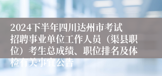 2024下半年四川达州市考试招聘事业单位工作人员（渠县职位）考生总成绩、职位排名及体检有关事宜公告