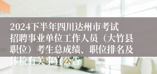 2024下半年四川达州市考试招聘事业单位工作人员（大竹县职位）考生总成绩、职位排名及体检有关事宜公告