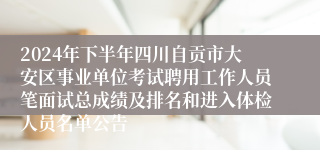 2024年下半年四川自贡市大安区事业单位考试聘用工作人员笔面试总成绩及排名和进入体检人员名单公告