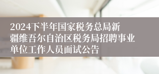 2024下半年国家税务总局新疆维吾尔自治区税务局招聘事业单位工作人员面试公告