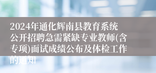 2024年通化辉南县教育系统公开招聘急需紧缺专业教师(含专项)面试成绩公布及体检工作的通知