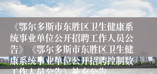 《鄂尔多斯市东胜区卫生健康系统事业单位公开招聘工作人员公告》《鄂尔多斯市东胜区卫生健康系统事业单位公开招聘控制数工作人员公告》补充公告