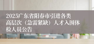 2025广东省阳春市引进各类高层次（急需紧缺）人才入围体检人员公告