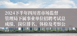 2024下半年四川省市场监督管理局下属事业单位招聘考试总成绩、岗位排名、体检及考察公告