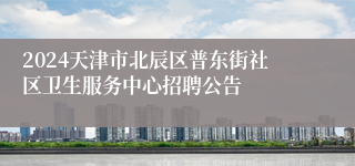 2024天津市北辰区普东街社区卫生服务中心招聘公告