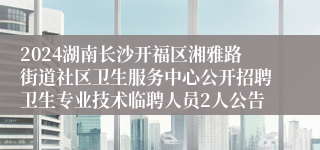 2024湖南长沙开福区湘雅路街道社区卫生服务中心公开招聘卫生专业技术临聘人员2人公告