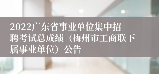 2022广东省事业单位集中招聘考试总成绩（梅州市工商联下属事业单位）公告