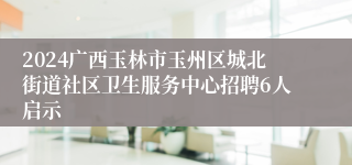 2024广西玉林市玉州区城北街道社区卫生服务中心招聘6人启示