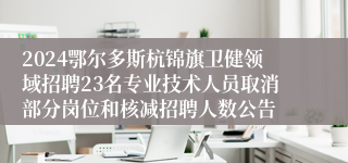 2024鄂尔多斯杭锦旗卫健领域招聘23名专业技术人员取消部分岗位和核减招聘人数公告