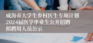 威海市大学生乡村医生专项计划2024届医学毕业生公开招聘拟聘用人员公示