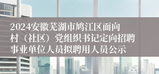 2024安徽芜湖市鸠江区面向村（社区）党组织书记定向招聘事业单位人员拟聘用人员公示