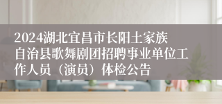 2024湖北宜昌市长阳土家族自治县歌舞剧团招聘事业单位工作人员（演员）体检公告