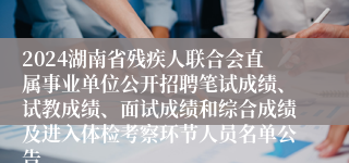 2024湖南省残疾人联合会直属事业单位公开招聘笔试成绩、试教成绩、面试成绩和综合成绩及进入体检考察环节人员名单公告