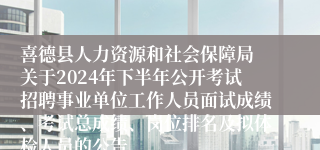 喜德县人力资源和社会保障局 关于2024年下半年公开考试招聘事业单位工作人员面试成绩、考试总成绩、岗位排名及拟体检人员的公告