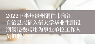 2022下半年贵州铜仁市印江自治县应征入伍大学毕业生服役期满退役聘用为事业单位工作人员拟聘公示