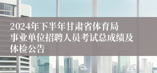 2024年下半年甘肃省体育局事业单位招聘人员考试总成绩及体检公告