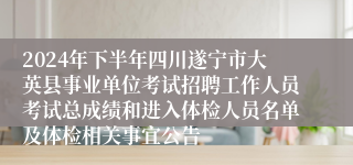 2024年下半年四川遂宁市大英县事业单位考试招聘工作人员考试总成绩和进入体检人员名单及体检相关事宜公告