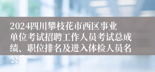 2024四川攀枝花市西区事业单位考试招聘工作人员考试总成绩、职位排名及进入体检人员名公告