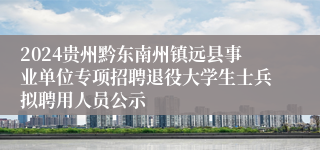 2024贵州黔东南州镇远县事业单位专项招聘退役大学生士兵拟聘用人员公示