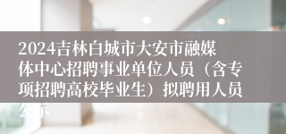 2024吉林白城市大安市融媒体中心招聘事业单位人员（含专项招聘高校毕业生）拟聘用人员公示