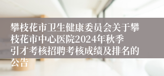 攀枝花市卫生健康委员会关于攀枝花市中心医院2024年秋季引才考核招聘考核成绩及排名的公告
