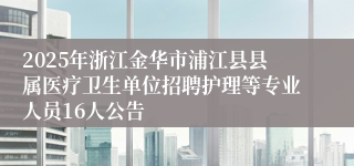 2025年浙江金华市浦江县县属医疗卫生单位招聘护理等专业人员16人公告