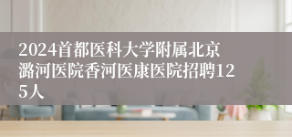 2024首都医科大学附属北京潞河医院香河医康医院招聘125人