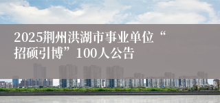 2025荆州洪湖市事业单位“招硕引博”100人公告