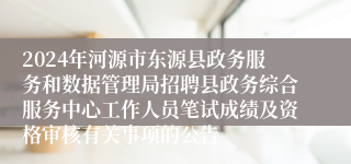 2024年河源市东源县政务服务和数据管理局招聘县政务综合服务中心工作人员笔试成绩及资格审核有关事项的公告