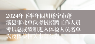 2024年下半年四川遂宁市蓬溪县事业单位考试招聘工作人员考试总成绩和进入体检人员名单以及体检相关事宜公告