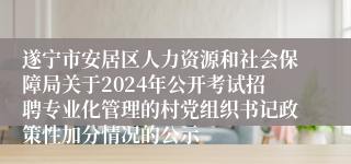 遂宁市安居区人力资源和社会保障局关于2024年公开考试招聘专业化管理的村党组织书记政策性加分情况的公示