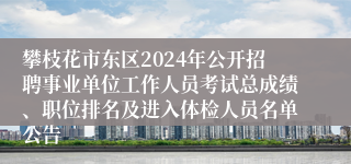 攀枝花市东区2024年公开招聘事业单位工作人员考试总成绩、职位排名及进入体检人员名单公告