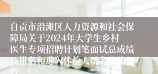 自贡市沿滩区人力资源和社会保障局关于2024年大学生乡村医生专项招聘计划笔面试总成绩及排名和进入体检人员名单的公告 