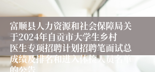 富顺县人力资源和社会保障局关于2024年自贡市大学生乡村医生专项招聘计划招聘笔面试总成绩及排名和进入体检人员名单的公告