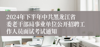 2024年下半年中共黑龙江省委老干部局事业单位公开招聘工作人员面试考试通知
