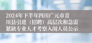 2024年下半年四川广元市青川县引进（招聘）高层次和急需紧缺专业人才考察入闱人员公示