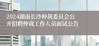 2024湖南长沙仲裁委员会公开招聘仲裁工作人员面试公告