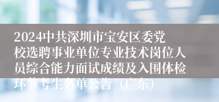 2024中共深圳市宝安区委党校选聘事业单位专业技术岗位人员综合能力面试成绩及入围体检环节考生名单公告（广东）